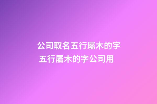 公司取名五行屬木的字 五行屬木的字公司用-第1張-公司起名-玄機派